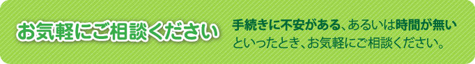 お気軽にご相談ください。手続きに不安がある、あるいは時間が無いといったとき、お気軽にご相談ください。