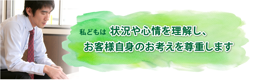 状況や心情を理解し、お客様自身のお考えを尊重します