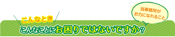こんなとき、こんなことにお困りではないですか?当事務所がお力になれること